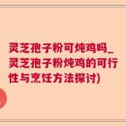 灵芝孢子粉可炖鸡吗_灵芝孢子粉炖鸡的可行性与烹饪方法探讨)