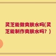 灵芝能做爽肤水吗(灵芝能制作爽肤水吗？)