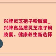 兴牌灵芝孢子粉胶囊_兴牌高品质灵芝孢子粉胶囊，健康养生新选择