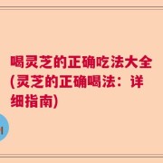 喝灵芝的正确吃法大全(灵芝的正确喝法：详细指南)