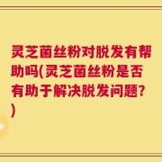 灵芝菌丝粉对脱发有帮助吗(灵芝菌丝粉是否有助于解决脱发问题？)