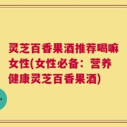 灵芝百香果酒推荐喝嘛女性(女性必备：营养健康灵芝百香果酒)