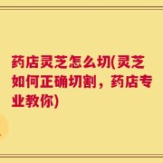 药店灵芝怎么切(灵芝如何正确切割，药店专业教你)