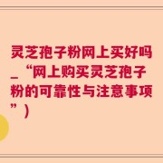 灵芝孢子粉网上买好吗_“网上购买灵芝孢子粉的可靠性与注意事项”)