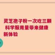灵芝孢子粉一次吃三颗 科学服用量带来健康新体验