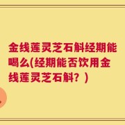 金线莲灵芝石斛经期能喝么(经期能否饮用金线莲灵芝石斛？)