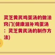 灵芝黄芪鸡蛋汤的做法窍门(健康滋补鸡蛋汤：灵芝黄芪汤的制作方法)