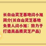 长白山灵芝基地闫小旭简介(长白山灵芝基地负责人闫小旭：致力于打造高品质灵芝产品)