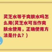 灵芝水等于爽肤水吗怎么用(灵芝水可当作爽肤水使用，正确使用方法是什么？)
