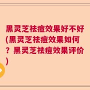 黑灵芝祛痘效果好不好(黑灵芝祛痘效果如何？黑灵芝祛痘效果评价)