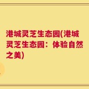 港城灵芝生态园(港城灵芝生态园：体验自然之美)