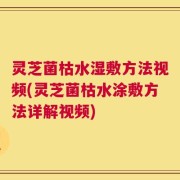 灵芝菌枯水湿敷方法视频(灵芝菌枯水涂敷方法详解视频)