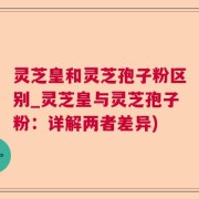 灵芝皇和灵芝孢子粉区别_灵芝皇与灵芝孢子粉：详解两者差异)
