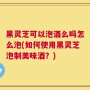 黑灵芝可以泡酒么吗怎么泡(如何使用黑灵芝泡制美味酒？)
