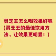 灵芝王怎么喝效果好呢(灵芝王的最佳饮用方法，让效果更明显！)