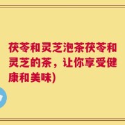 茯苓和灵芝泡茶茯苓和灵芝的茶，让你享受健康和美味)