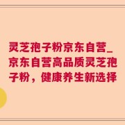 灵芝孢子粉京东自营_京东自营高品质灵芝孢子粉，健康养生新选择