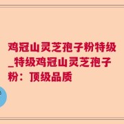 鸡冠山灵芝孢子粉特级_特级鸡冠山灵芝孢子粉：顶级品质