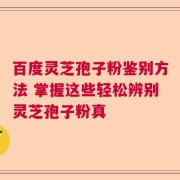 百度灵芝孢子粉鉴别方法 掌握这些轻松辨别灵芝孢子粉真