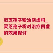 灵芝孢子粉治阴虚吗_灵芝孢子粉对治疗阴虚的效果探讨