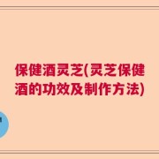 保健酒灵芝(灵芝保健酒的功效及制作方法)
