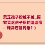 灵芝孢子粉脏不脏_探究灵芝孢子粉的清洁度：纯净还是污染？)
