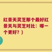 红景天灵芝那个最好红景天与灵芝对比：哪一个更好？)