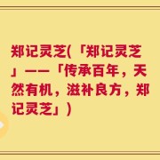 郑记灵芝(「郑记灵芝」——「传承百年，天然有机，滋补良方，郑记灵芝」)