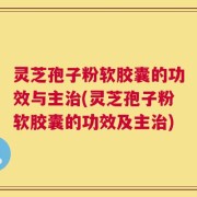 灵芝孢子粉软胶囊的功效与主治(灵芝孢子粉软胶囊的功效及主治)