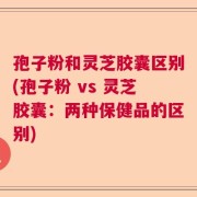 孢子粉和灵芝胶囊区别(孢子粉 vs 灵芝胶囊：两种保健品的区别)
