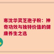 寒沈华灵芝孢子粉：神奇功效与独特价值的健康养生之选