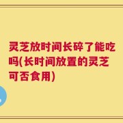 灵芝放时间长碎了能吃吗(长时间放置的灵芝可否食用)