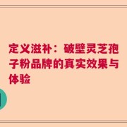 定义滋补：破壁灵芝孢子粉品牌的真实效果与体验