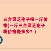 三合灵芝孢子粉一斤价格(一斤三合灵芝孢子粉价格是多少？)