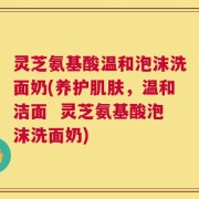 灵芝氨基酸温和泡沫洗面奶(养护肌肤，温和洁面  灵芝氨基酸泡沫洗面奶)