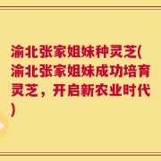 渝北张家姐妹种灵芝(渝北张家姐妹成功培育灵芝，开启新农业时代)