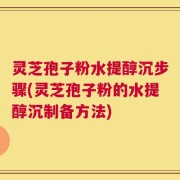 灵芝孢子粉水提醇沉步骤(灵芝孢子粉的水提醇沉制备方法)