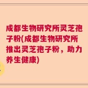 成都生物研究所灵芝孢子粉(成都生物研究所推出灵芝孢子粉，助力养生健康)