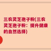 三农灵芝孢子粉(三农灵芝孢子粉：提升健康的自然选择)