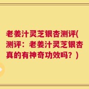 老姜汁灵芝银杏测评(测评：老姜汁灵芝银杏真的有神奇功效吗？)