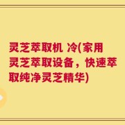 灵芝萃取机 冷(家用灵芝萃取设备，快速萃取纯净灵芝精华)