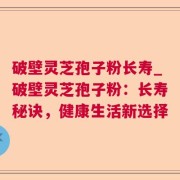 破壁灵芝孢子粉长寿_破壁灵芝孢子粉:长寿秘诀,健康生活新选择