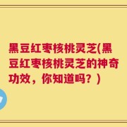黑豆红枣核桃灵芝(黑豆红枣核桃灵芝的神奇功效，你知道吗？)