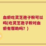 血瘀吃灵芝孢子粉可以吗(吃灵芝孢子粉对血瘀有帮助吗？)