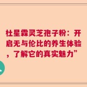 杜星霖灵芝孢子粉：开启无与伦比的养生体验，了解它的真实魅力”
