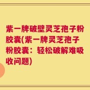 紫一牌破壁灵芝孢子粉胶囊(紫一牌灵芝孢子粉胶囊：轻松破解难吸收问题)