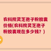农科院灵芝孢子粉胶囊价格(农科院灵芝孢子粉胶囊现在多少钱？)