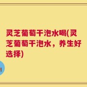 灵芝葡萄干泡水喝(灵芝葡萄干泡水，养生好选择)