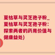 夏枯草与灵芝孢子粉_夏枯草与灵芝孢子粉：探索两者的药用价值与健康益处)