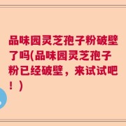 品味园灵芝孢子粉破壁了吗(品味园灵芝孢子粉已经破壁，来试试吧！)